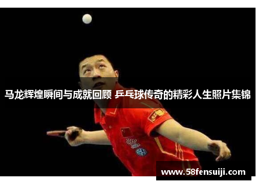 马龙辉煌瞬间与成就回顾 乒乓球传奇的精彩人生照片集锦